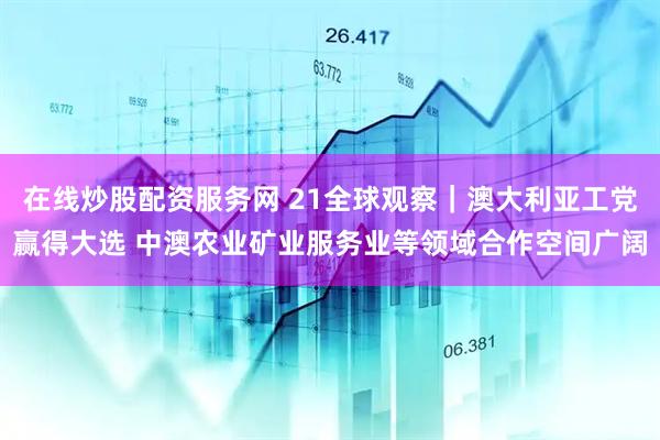在线炒股配资服务网 21全球观察｜澳大利亚工党赢得大选 中澳农业矿业服务业等领域合作空间广阔