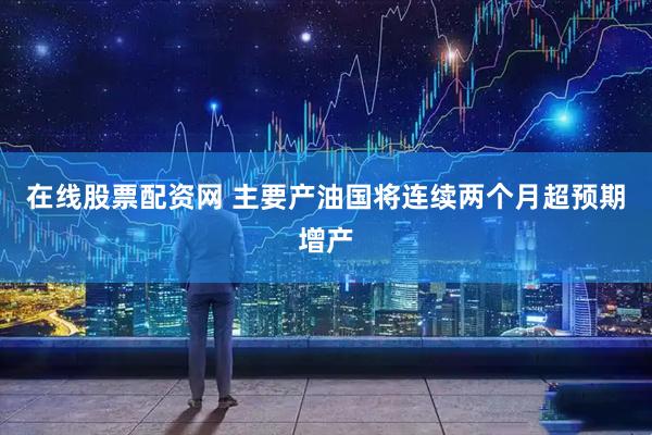 在线股票配资网 主要产油国将连续两个月超预期增产