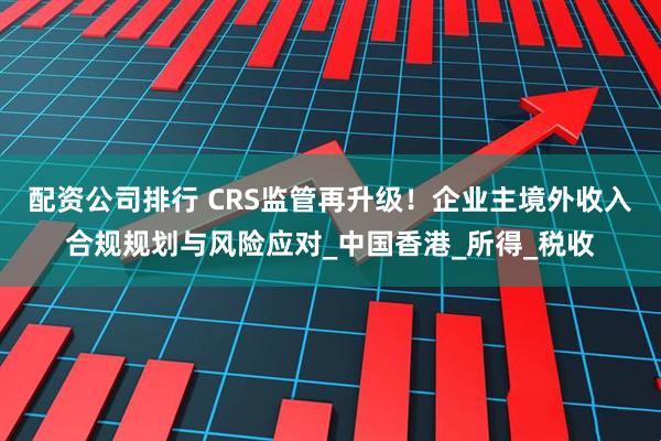 配资公司排行 CRS监管再升级！企业主境外收入合规规划与风险应对_中国香港_所得_税收