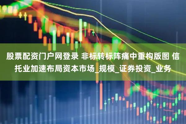 股票配资门户网登录 非标转标阵痛中重构版图 信托业加速布局资本市场_规模_证券投资_业务