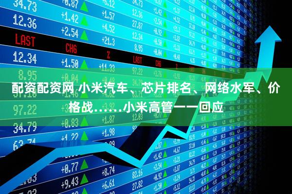 配资配资网 小米汽车、芯片排名、网络水军、价格战……小米高管一一回应