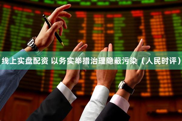 线上实盘配资 以务实举措治理隐蔽污染（人民时评）