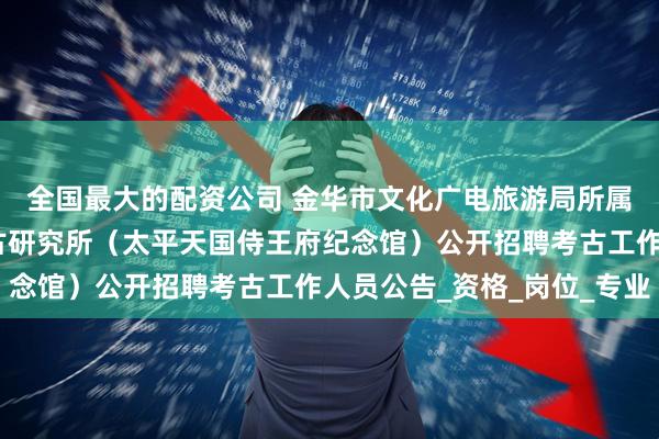 全国最大的配资公司 金华市文化广电旅游局所属金华市文物保护与考古研究所（太平天国侍王府纪念馆）公开招聘考古工作人员公告_资格_岗位_专业