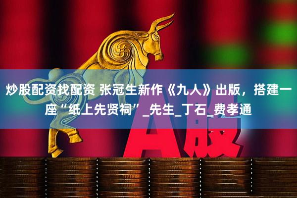 炒股配资找配资 张冠生新作《九人》出版，搭建一座“纸上先贤祠”_先生_丁石_费孝通