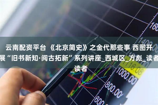 云南配资平台 《北京简史》之金代那些事 西图开展“旧书新知·阅古拓新”系列讲座_西城区_方彪_读者