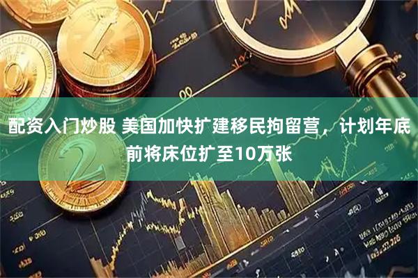 配资入门炒股 美国加快扩建移民拘留营，计划年底前将床位扩至10万张
