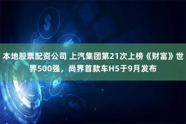 本地股票配资公司 上汽集团第21次上榜《财富》世界500强，尚界首款车H5于9月发布