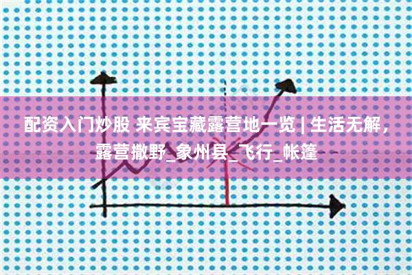 配资入门炒股 来宾宝藏露营地一览 | 生活无解，露营撒野_象州县_飞行_帐篷