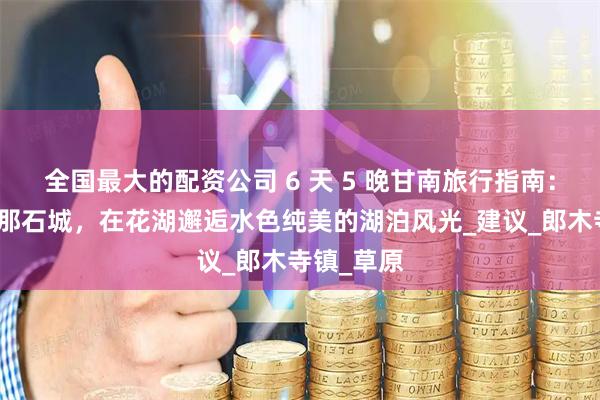 全国最大的配资公司 6 天 5 晚甘南旅行指南：深入扎尕那石城，在花湖邂逅水色纯美的湖泊风光_建议_郎木寺镇_草原