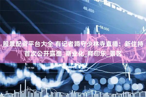 股票配资平台大全 有记者蹲守少林寺直播：新住持首次公开露面_商业化_释印乐_景区