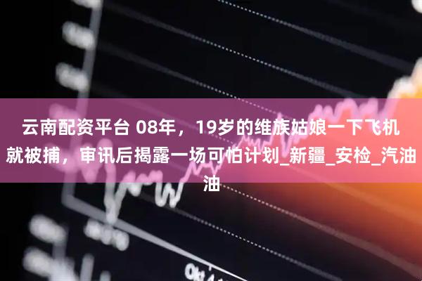 云南配资平台 08年，19岁的维族姑娘一下飞机就被捕，审讯后揭露一场可怕计划_新疆_安检_汽油