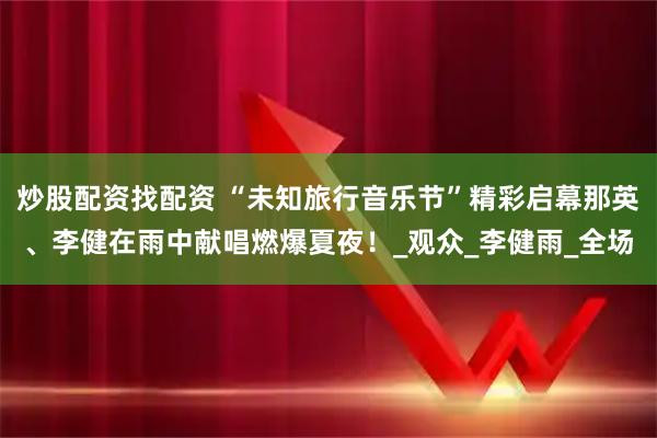 炒股配资找配资 “未知旅行音乐节”精彩启幕那英、李健在雨中献唱燃爆夏夜！_观众_李健雨_全场