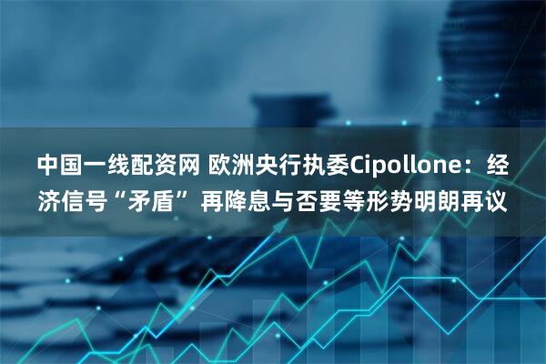 中国一线配资网 欧洲央行执委Cipollone：经济信号“矛盾” 再降息与否要等形势明朗再议