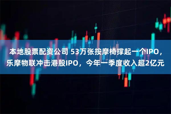 本地股票配资公司 53万张按摩椅撑起一个IPO，乐摩物联冲击港股IPO，今年一季度收入超2亿元