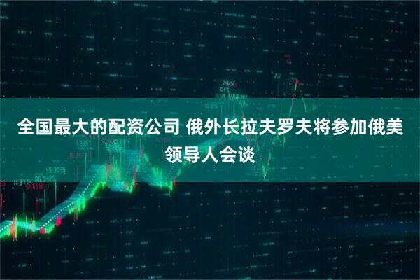 全国最大的配资公司 俄外长拉夫罗夫将参加俄美领导人会谈