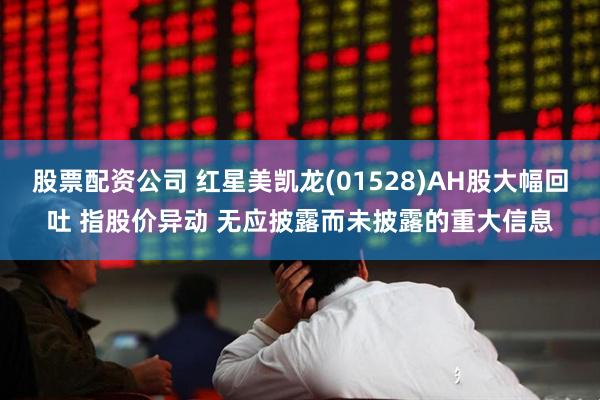 股票配资公司 红星美凯龙(01528)AH股大幅回吐 指股价异动 无应披露而未披露的重大信息