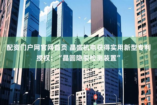 配资门户网官网首页 晶盛机电获得实用新型专利授权：“晶圆隐裂检测装置”
