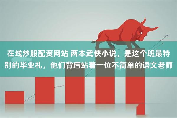在线炒股配资网站 两本武侠小说，是这个班最特别的毕业礼，他们背后站着一位不简单的语文老师