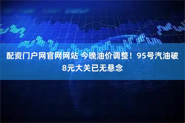 配资门户网官网网站 今晚油价调整！95号汽油破8元大关已无悬念