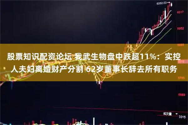 股票知识配资论坛 我武生物盘中跌超11%：实控人夫妇离婚财产分割 62岁董事长辞去所有职务